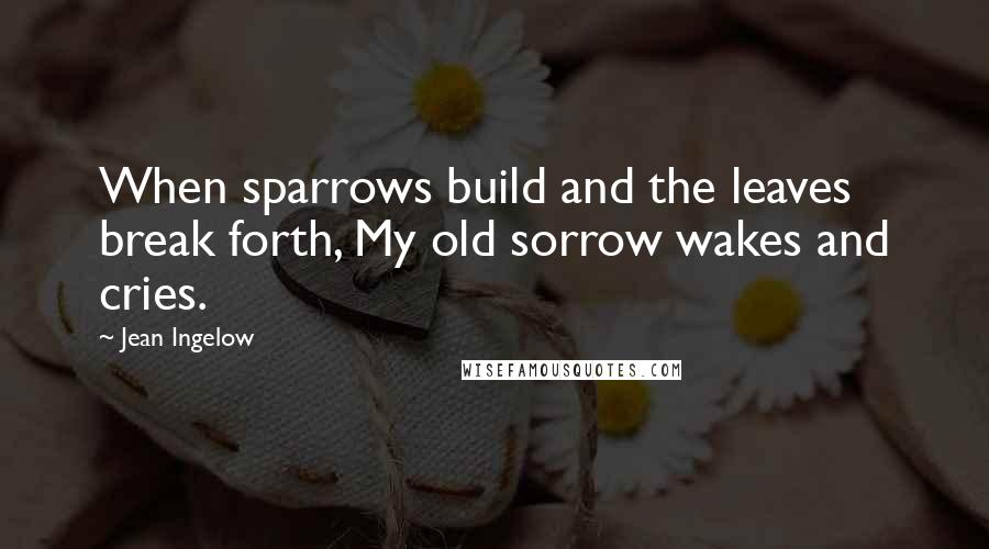 Jean Ingelow Quotes: When sparrows build and the leaves break forth, My old sorrow wakes and cries.