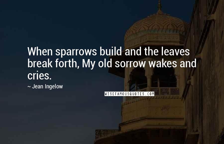 Jean Ingelow Quotes: When sparrows build and the leaves break forth, My old sorrow wakes and cries.