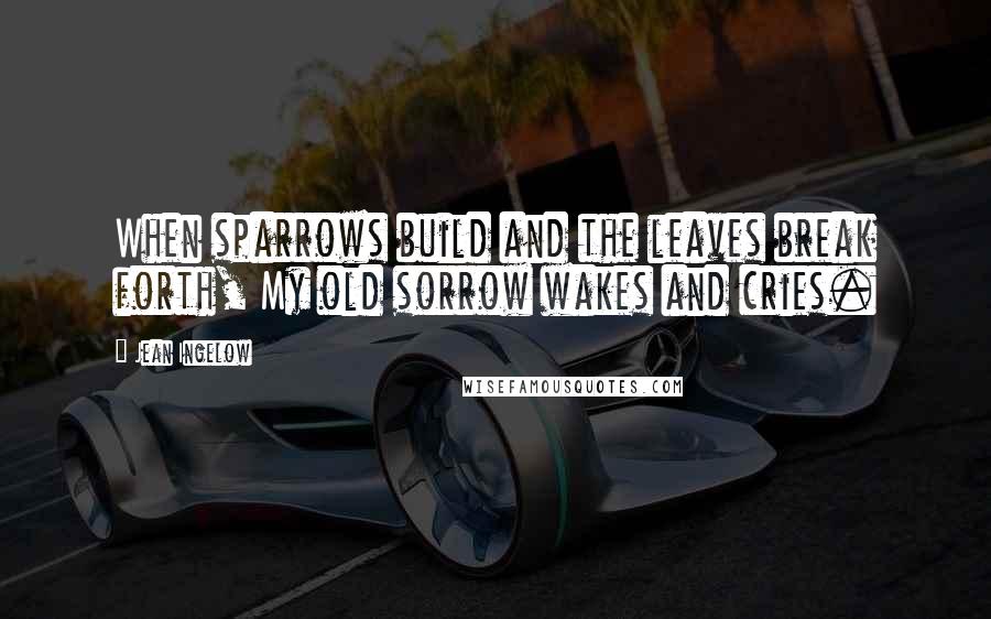 Jean Ingelow Quotes: When sparrows build and the leaves break forth, My old sorrow wakes and cries.