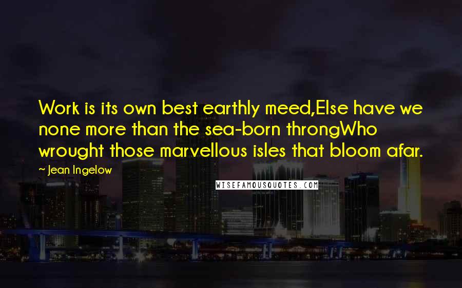 Jean Ingelow Quotes: Work is its own best earthly meed,Else have we none more than the sea-born throngWho wrought those marvellous isles that bloom afar.