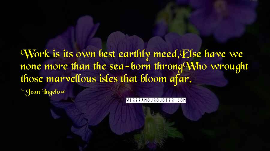 Jean Ingelow Quotes: Work is its own best earthly meed,Else have we none more than the sea-born throngWho wrought those marvellous isles that bloom afar.