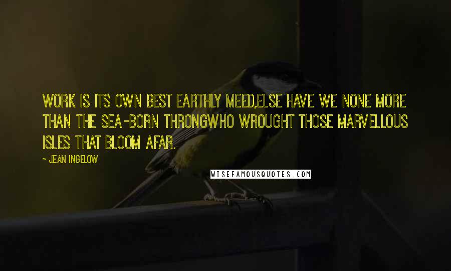 Jean Ingelow Quotes: Work is its own best earthly meed,Else have we none more than the sea-born throngWho wrought those marvellous isles that bloom afar.