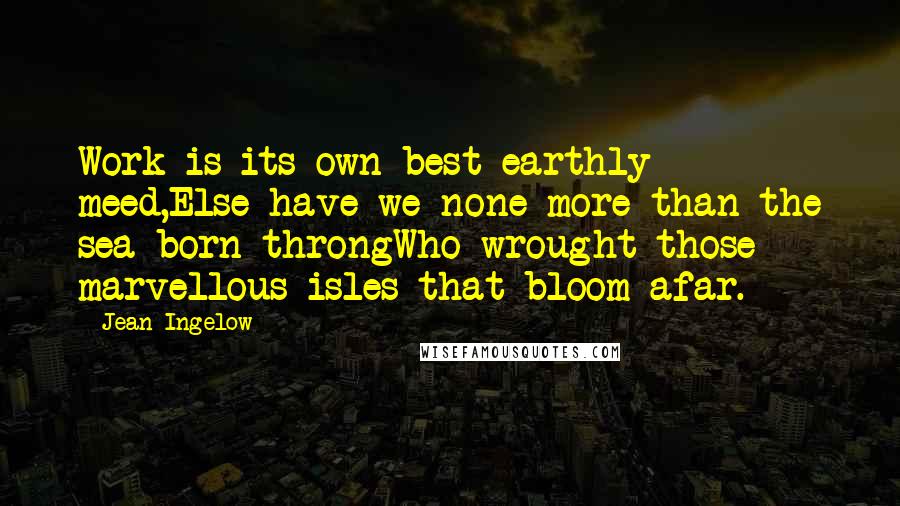 Jean Ingelow Quotes: Work is its own best earthly meed,Else have we none more than the sea-born throngWho wrought those marvellous isles that bloom afar.