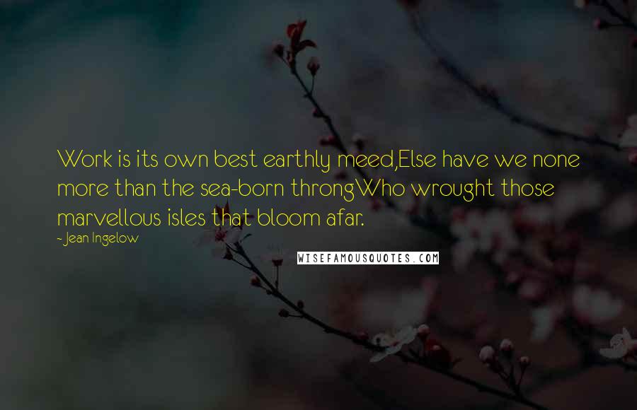 Jean Ingelow Quotes: Work is its own best earthly meed,Else have we none more than the sea-born throngWho wrought those marvellous isles that bloom afar.