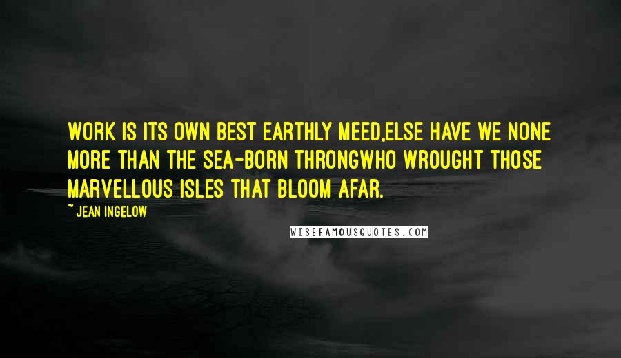 Jean Ingelow Quotes: Work is its own best earthly meed,Else have we none more than the sea-born throngWho wrought those marvellous isles that bloom afar.