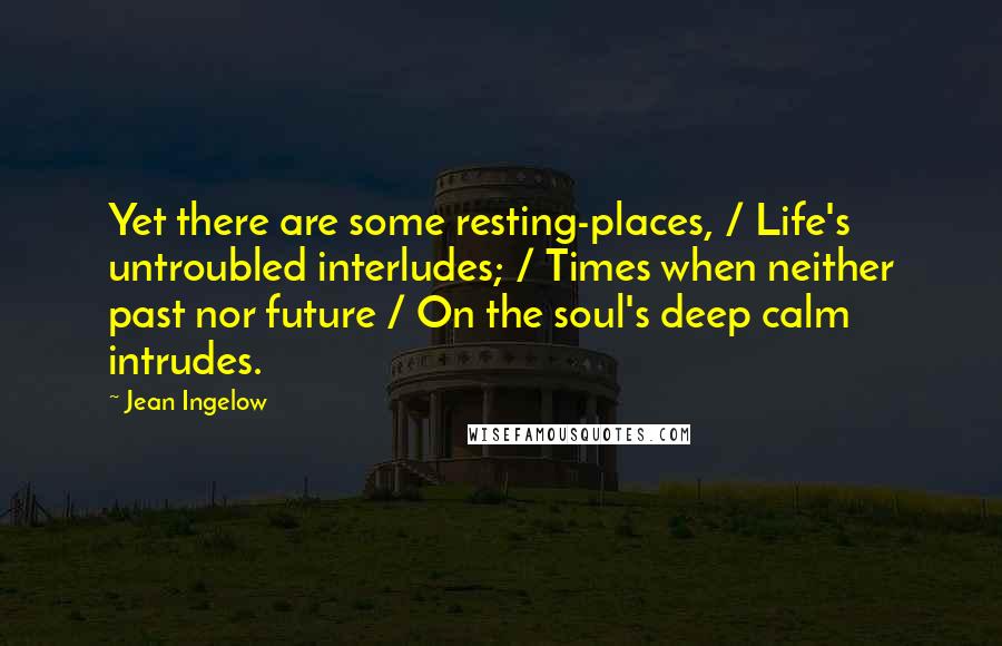 Jean Ingelow Quotes: Yet there are some resting-places, / Life's untroubled interludes; / Times when neither past nor future / On the soul's deep calm intrudes.