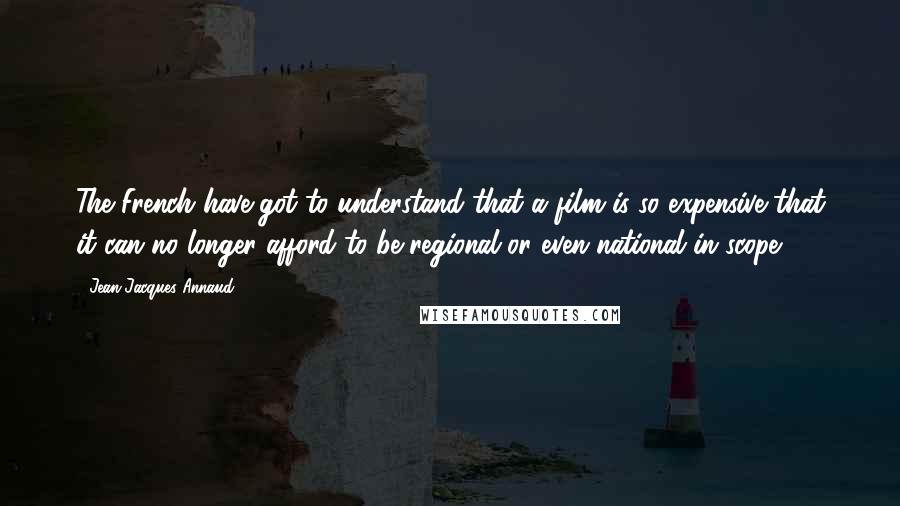 Jean-Jacques Annaud Quotes: The French have got to understand that a film is so expensive that it can no longer afford to be regional or even national in scope.