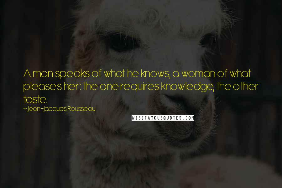 Jean-Jacques Rousseau Quotes: A man speaks of what he knows, a woman of what pleases her: the one requires knowledge, the other taste.