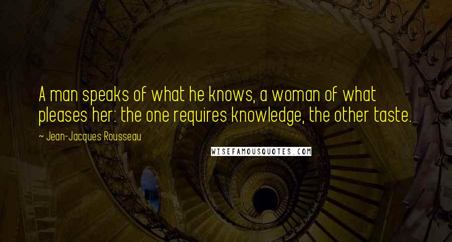 Jean-Jacques Rousseau Quotes: A man speaks of what he knows, a woman of what pleases her: the one requires knowledge, the other taste.