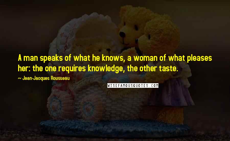 Jean-Jacques Rousseau Quotes: A man speaks of what he knows, a woman of what pleases her: the one requires knowledge, the other taste.