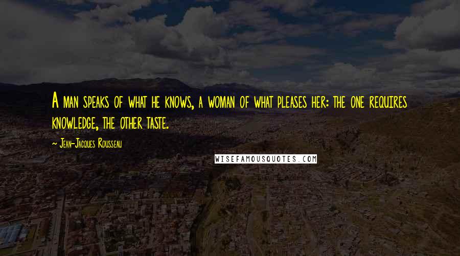 Jean-Jacques Rousseau Quotes: A man speaks of what he knows, a woman of what pleases her: the one requires knowledge, the other taste.