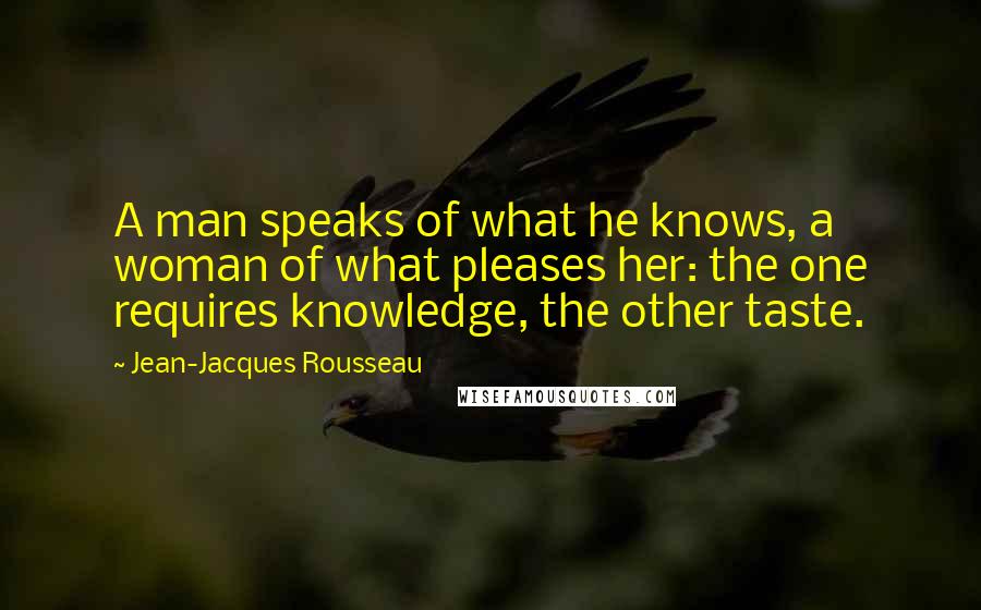 Jean-Jacques Rousseau Quotes: A man speaks of what he knows, a woman of what pleases her: the one requires knowledge, the other taste.