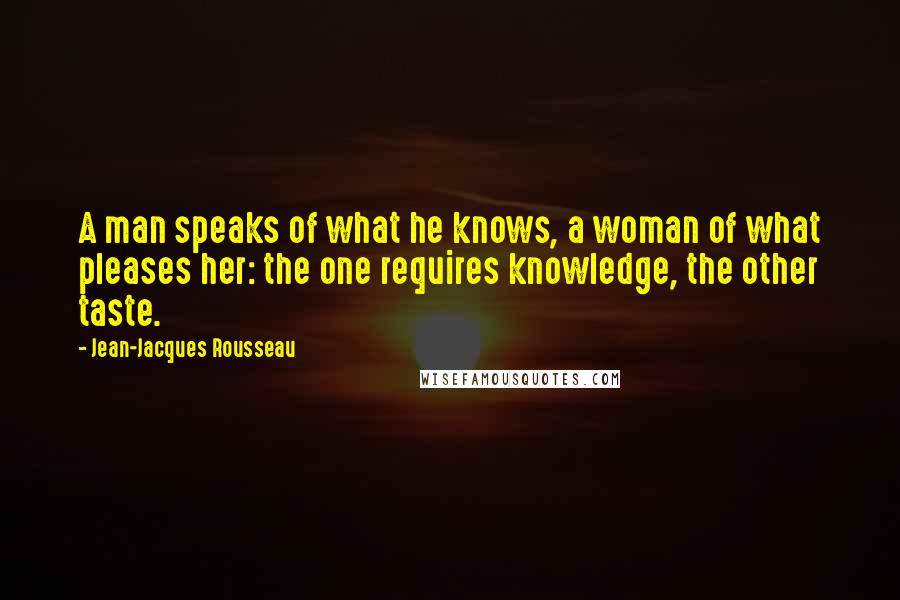 Jean-Jacques Rousseau Quotes: A man speaks of what he knows, a woman of what pleases her: the one requires knowledge, the other taste.