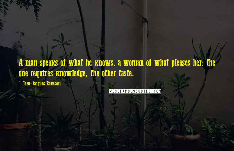 Jean-Jacques Rousseau Quotes: A man speaks of what he knows, a woman of what pleases her: the one requires knowledge, the other taste.