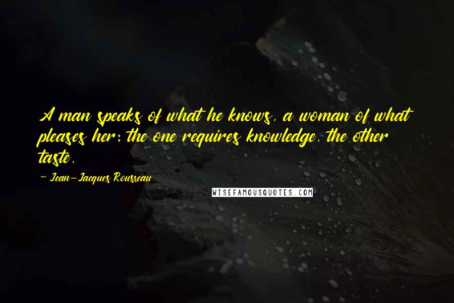 Jean-Jacques Rousseau Quotes: A man speaks of what he knows, a woman of what pleases her: the one requires knowledge, the other taste.