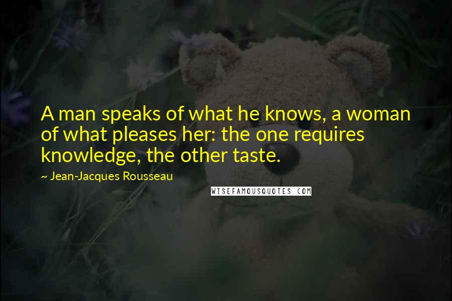 Jean-Jacques Rousseau Quotes: A man speaks of what he knows, a woman of what pleases her: the one requires knowledge, the other taste.