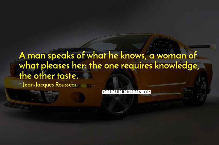 Jean-Jacques Rousseau Quotes: A man speaks of what he knows, a woman of what pleases her: the one requires knowledge, the other taste.