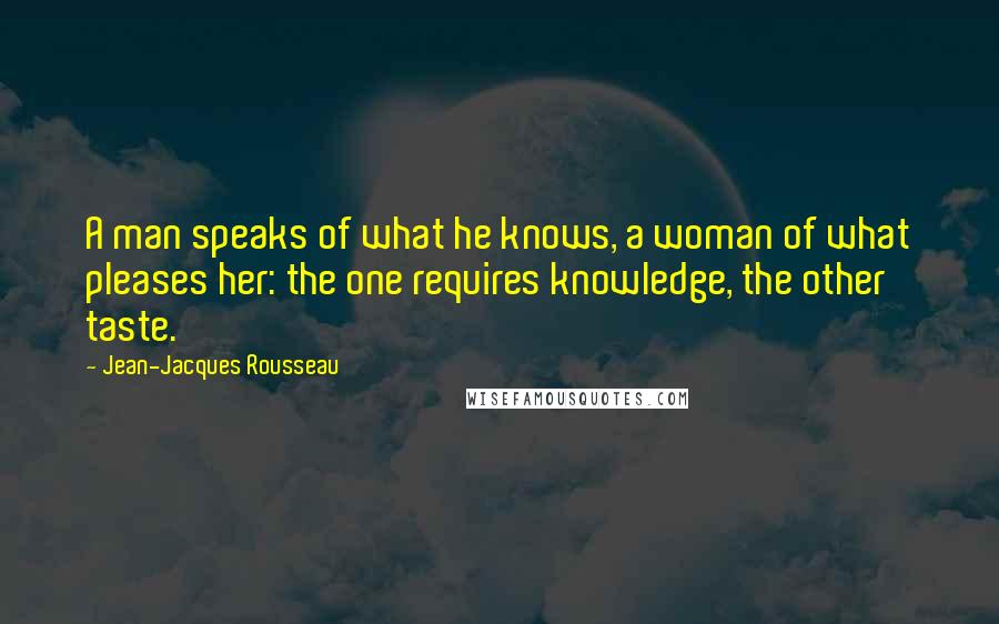 Jean-Jacques Rousseau Quotes: A man speaks of what he knows, a woman of what pleases her: the one requires knowledge, the other taste.