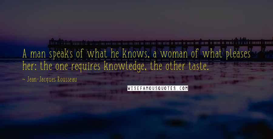 Jean-Jacques Rousseau Quotes: A man speaks of what he knows, a woman of what pleases her: the one requires knowledge, the other taste.