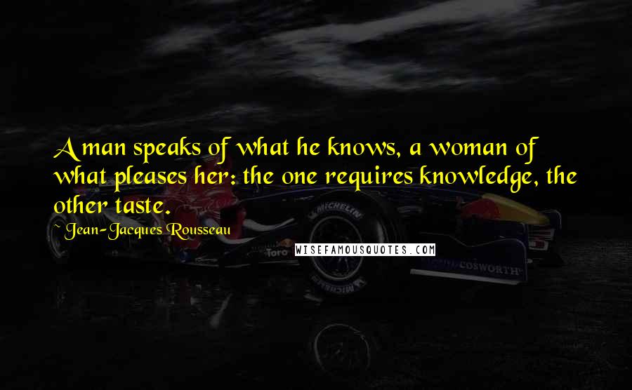 Jean-Jacques Rousseau Quotes: A man speaks of what he knows, a woman of what pleases her: the one requires knowledge, the other taste.