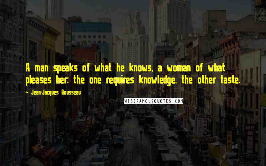 Jean-Jacques Rousseau Quotes: A man speaks of what he knows, a woman of what pleases her: the one requires knowledge, the other taste.