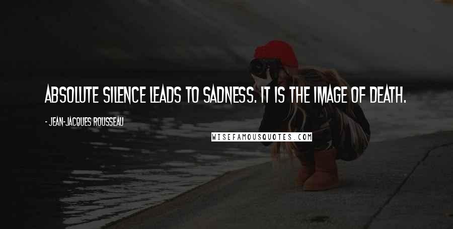 Jean-Jacques Rousseau Quotes: Absolute silence leads to sadness. It is the image of death.