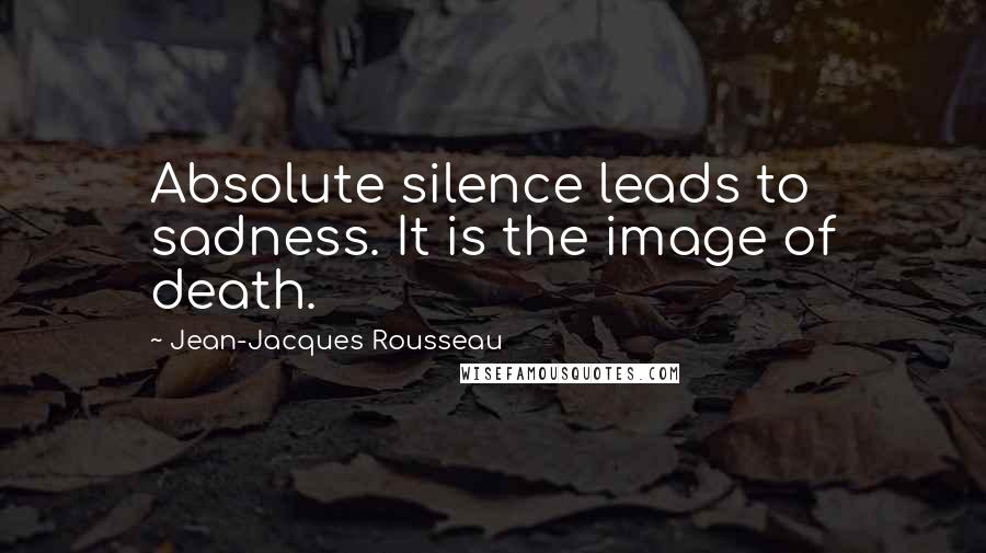 Jean-Jacques Rousseau Quotes: Absolute silence leads to sadness. It is the image of death.