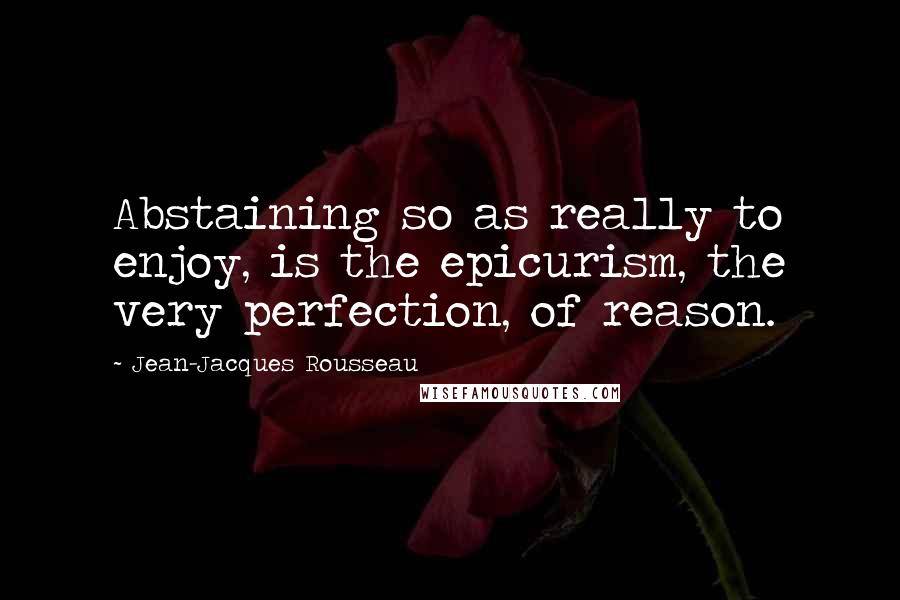 Jean-Jacques Rousseau Quotes: Abstaining so as really to enjoy, is the epicurism, the very perfection, of reason.