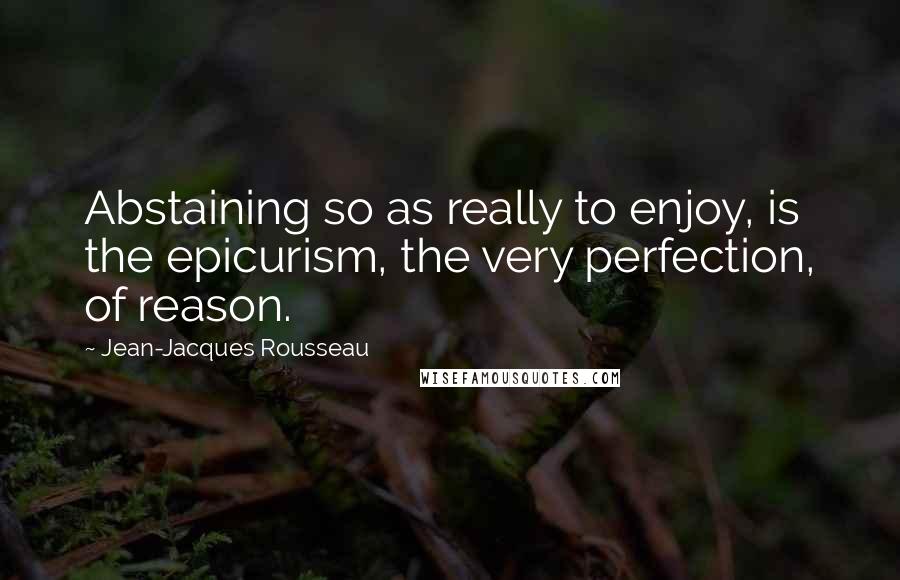 Jean-Jacques Rousseau Quotes: Abstaining so as really to enjoy, is the epicurism, the very perfection, of reason.