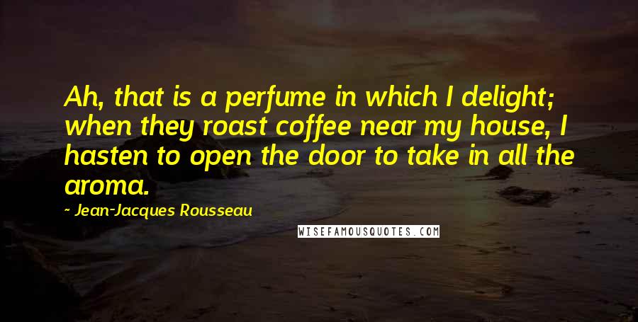 Jean-Jacques Rousseau Quotes: Ah, that is a perfume in which I delight; when they roast coffee near my house, I hasten to open the door to take in all the aroma.