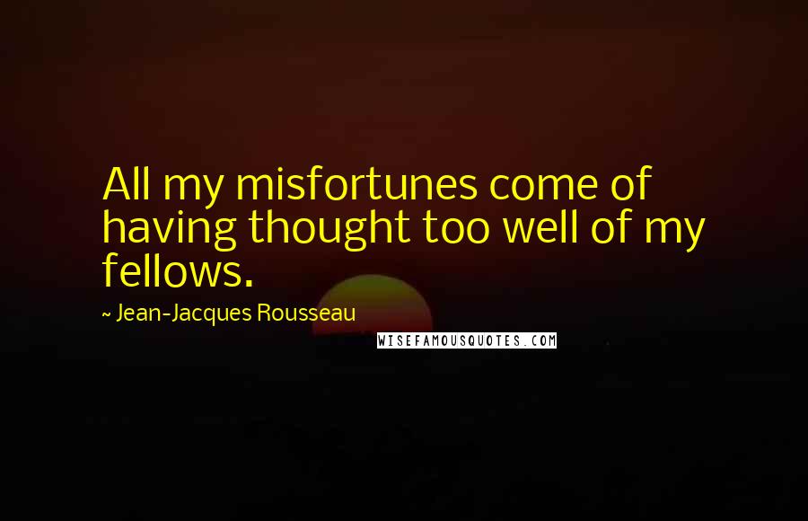 Jean-Jacques Rousseau Quotes: All my misfortunes come of having thought too well of my fellows.