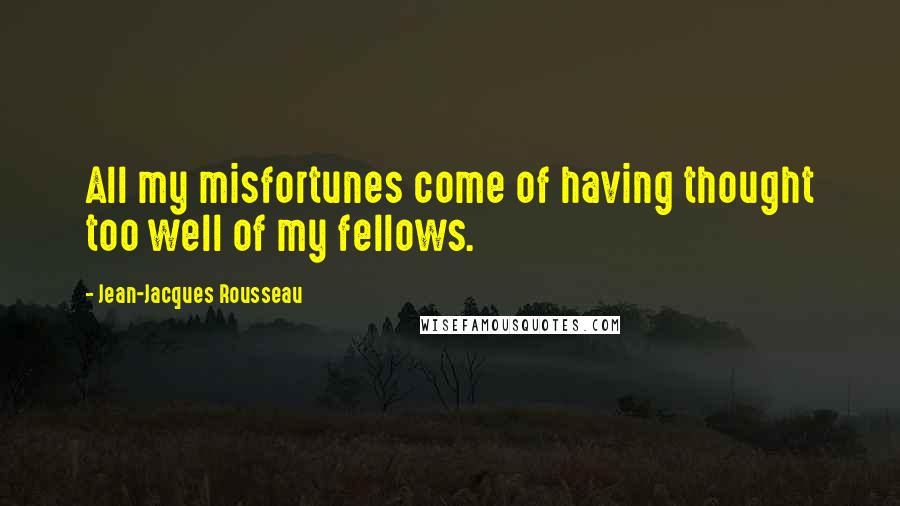 Jean-Jacques Rousseau Quotes: All my misfortunes come of having thought too well of my fellows.