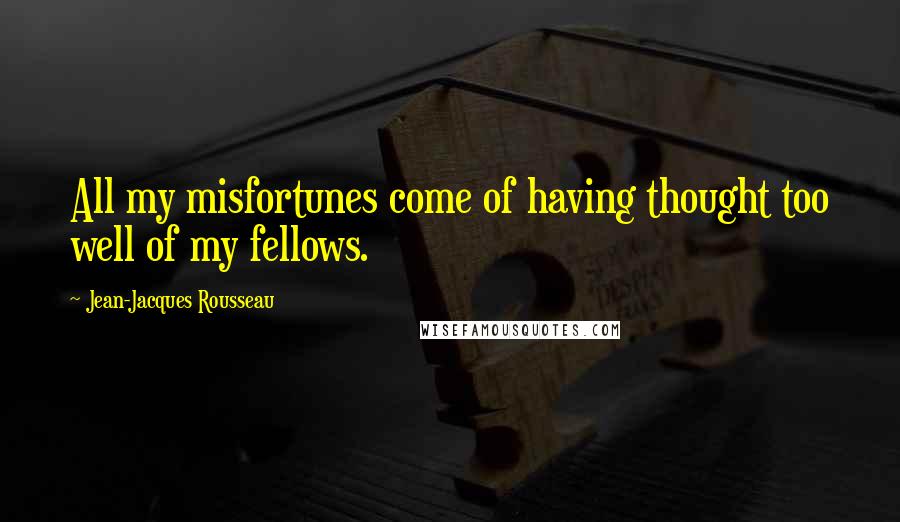 Jean-Jacques Rousseau Quotes: All my misfortunes come of having thought too well of my fellows.