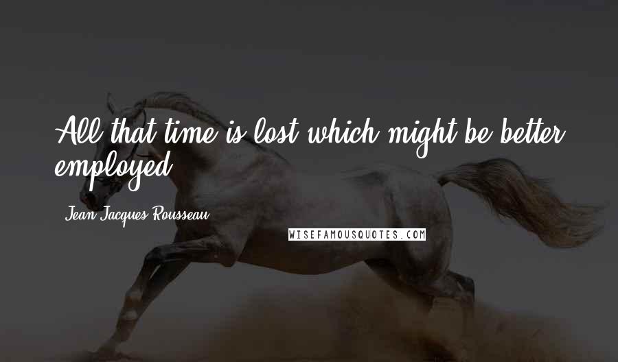 Jean-Jacques Rousseau Quotes: All that time is lost which might be better employed.