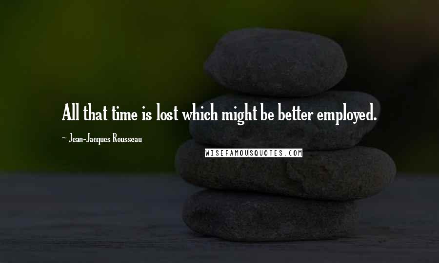 Jean-Jacques Rousseau Quotes: All that time is lost which might be better employed.