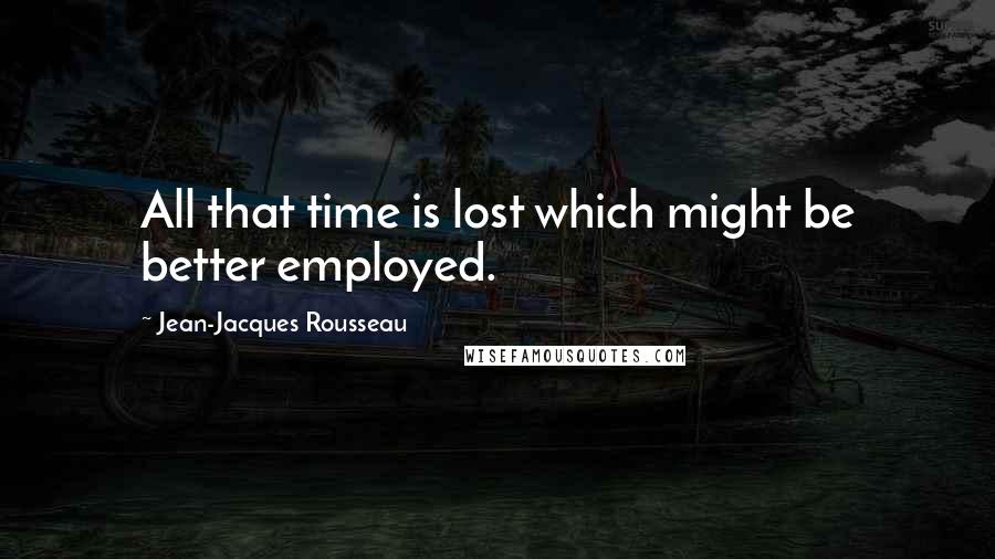Jean-Jacques Rousseau Quotes: All that time is lost which might be better employed.