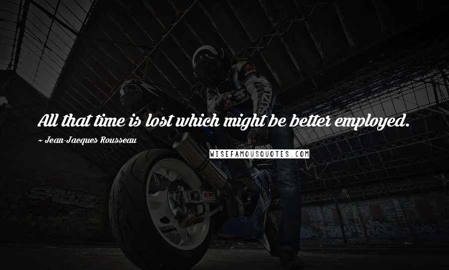 Jean-Jacques Rousseau Quotes: All that time is lost which might be better employed.