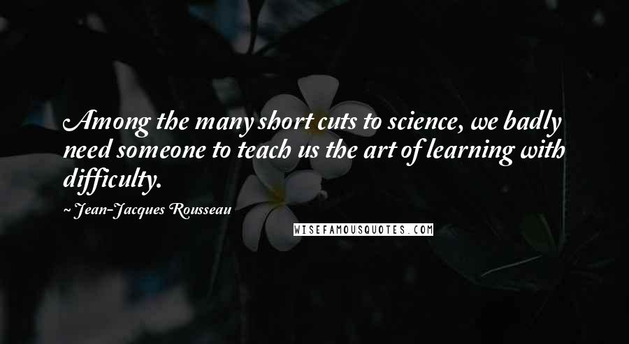 Jean-Jacques Rousseau Quotes: Among the many short cuts to science, we badly need someone to teach us the art of learning with difficulty.