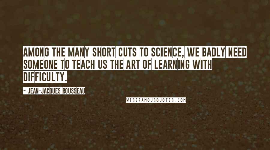 Jean-Jacques Rousseau Quotes: Among the many short cuts to science, we badly need someone to teach us the art of learning with difficulty.