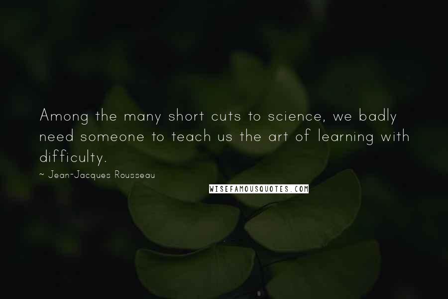 Jean-Jacques Rousseau Quotes: Among the many short cuts to science, we badly need someone to teach us the art of learning with difficulty.