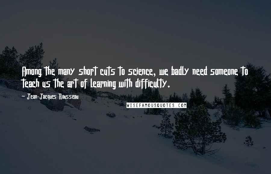 Jean-Jacques Rousseau Quotes: Among the many short cuts to science, we badly need someone to teach us the art of learning with difficulty.