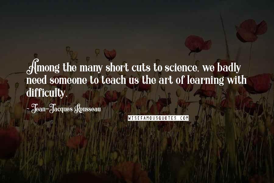 Jean-Jacques Rousseau Quotes: Among the many short cuts to science, we badly need someone to teach us the art of learning with difficulty.