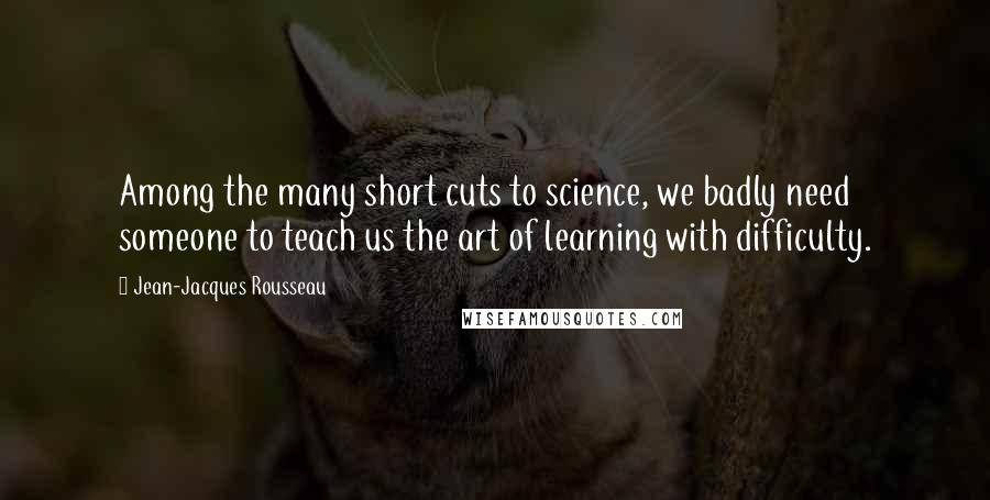 Jean-Jacques Rousseau Quotes: Among the many short cuts to science, we badly need someone to teach us the art of learning with difficulty.