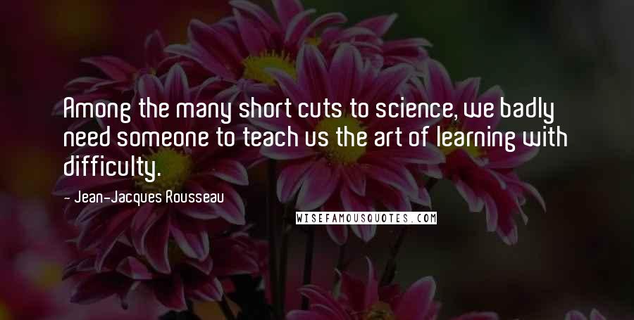 Jean-Jacques Rousseau Quotes: Among the many short cuts to science, we badly need someone to teach us the art of learning with difficulty.