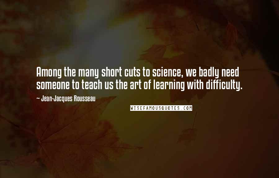 Jean-Jacques Rousseau Quotes: Among the many short cuts to science, we badly need someone to teach us the art of learning with difficulty.