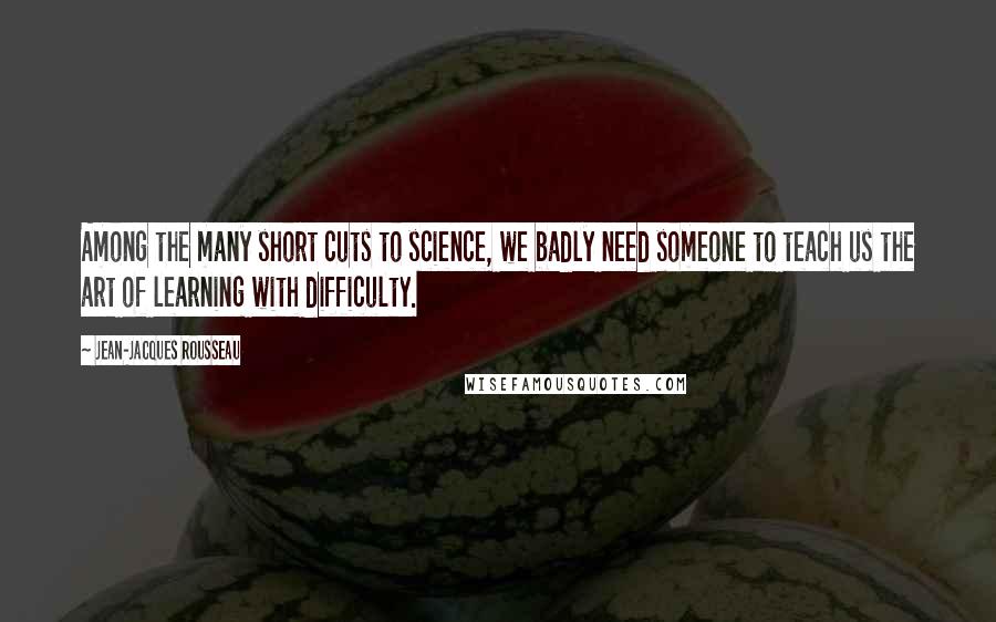 Jean-Jacques Rousseau Quotes: Among the many short cuts to science, we badly need someone to teach us the art of learning with difficulty.