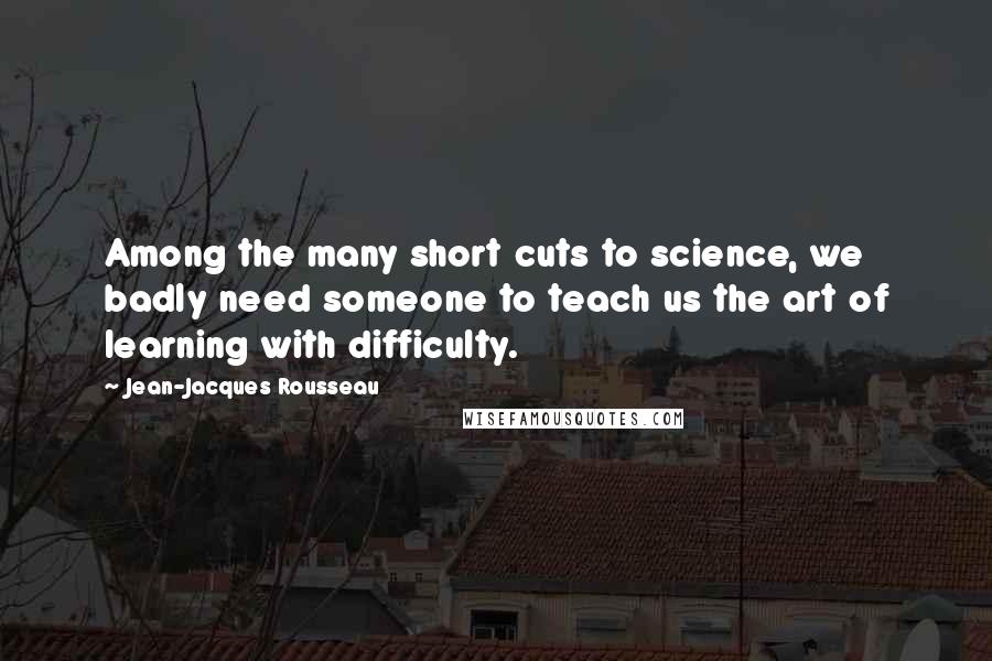 Jean-Jacques Rousseau Quotes: Among the many short cuts to science, we badly need someone to teach us the art of learning with difficulty.