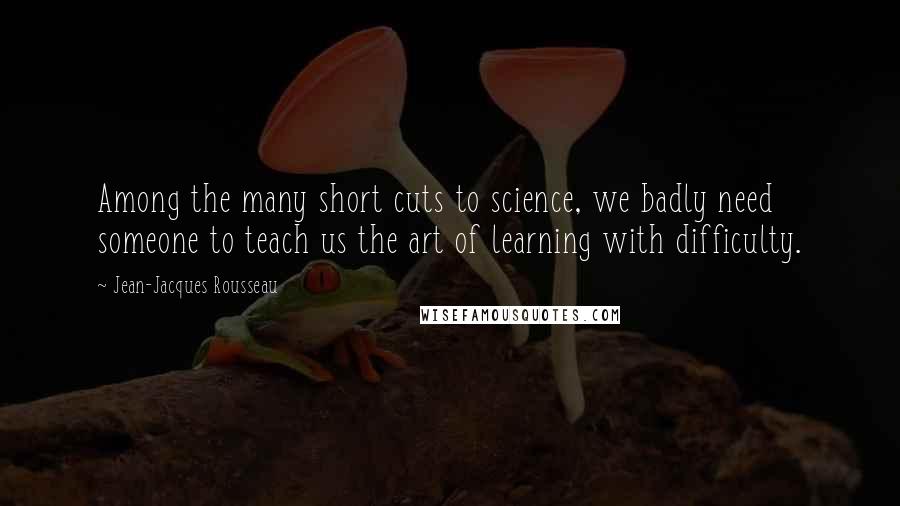 Jean-Jacques Rousseau Quotes: Among the many short cuts to science, we badly need someone to teach us the art of learning with difficulty.