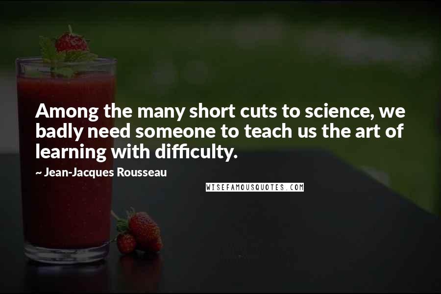 Jean-Jacques Rousseau Quotes: Among the many short cuts to science, we badly need someone to teach us the art of learning with difficulty.