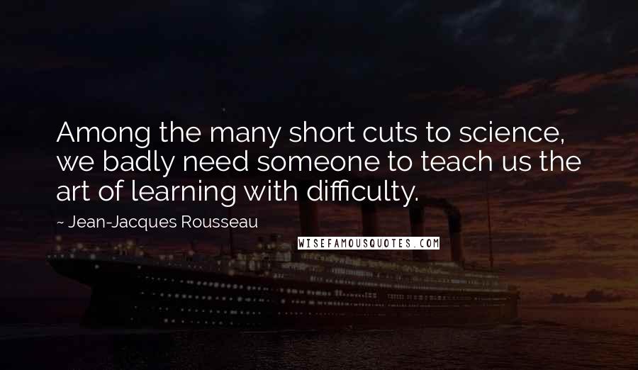 Jean-Jacques Rousseau Quotes: Among the many short cuts to science, we badly need someone to teach us the art of learning with difficulty.